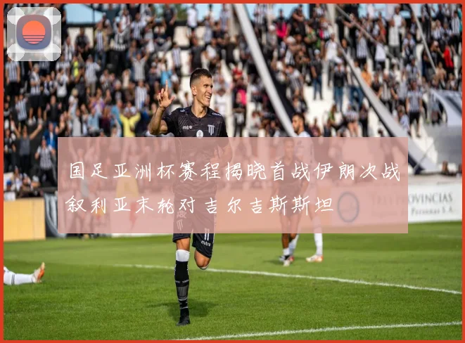 国足亚洲杯赛程揭晓首战伊朗次战叙利亚末轮对吉尔吉斯斯坦