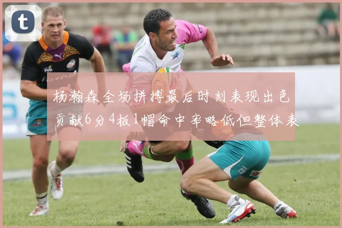 杨瀚森全场拼搏最后时刻表现出色贡献6分4板1帽命中率略低但整体表现令人满意