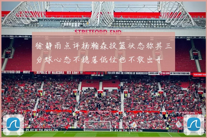 徐静雨点评杨瀚森投篮状态称其三分球心态不稳落低位也不敢出手