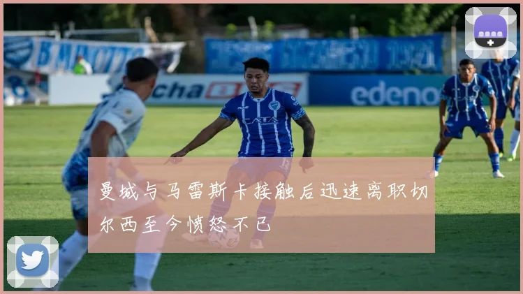 曼城与马雷斯卡接触后迅速离职切尔西至今愤怒不已