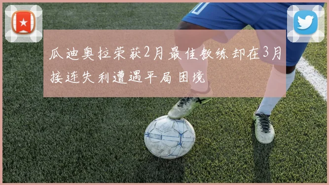 瓜迪奥拉荣获2月最佳教练却在3月接连失利遭遇平局困境