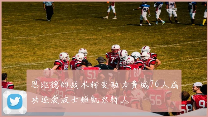 恩比德的战术转变助力费城76人成功逆袭波士顿凯尔特人