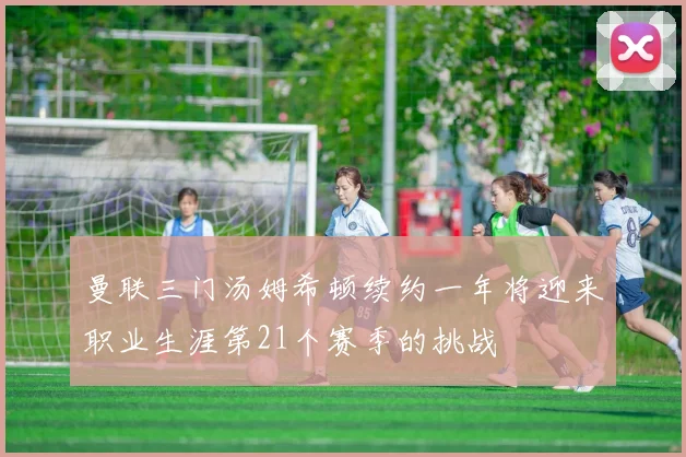 曼联三门汤姆希顿续约一年将迎来职业生涯第21个赛季的挑战