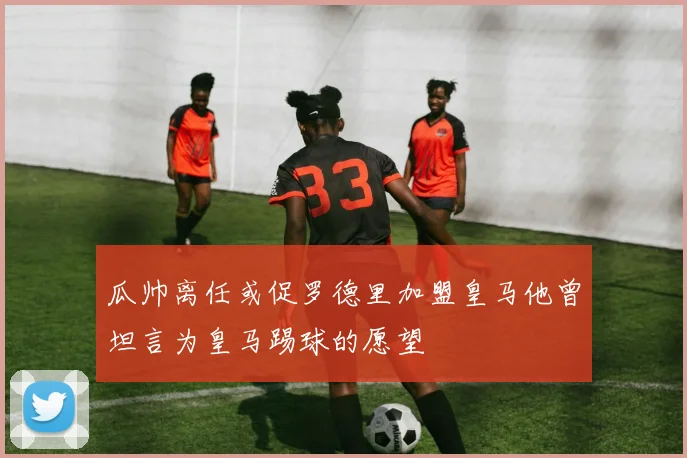 瓜帅离任或促罗德里加盟皇马他曾坦言为皇马踢球的愿望