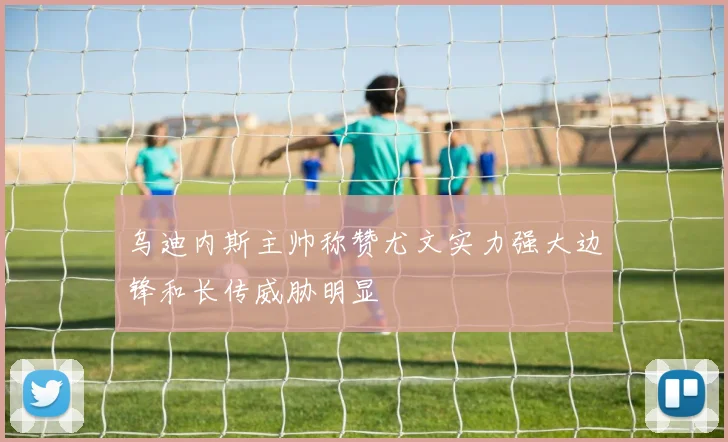 乌迪内斯主帅称赞尤文实力强大边锋和长传威胁明显
