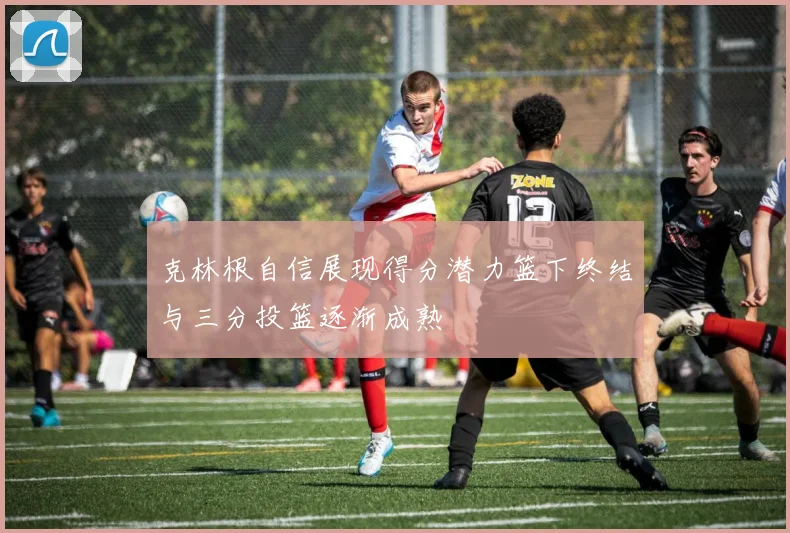 克林根自信展现得分潜力篮下终结与三分投篮逐渐成熟