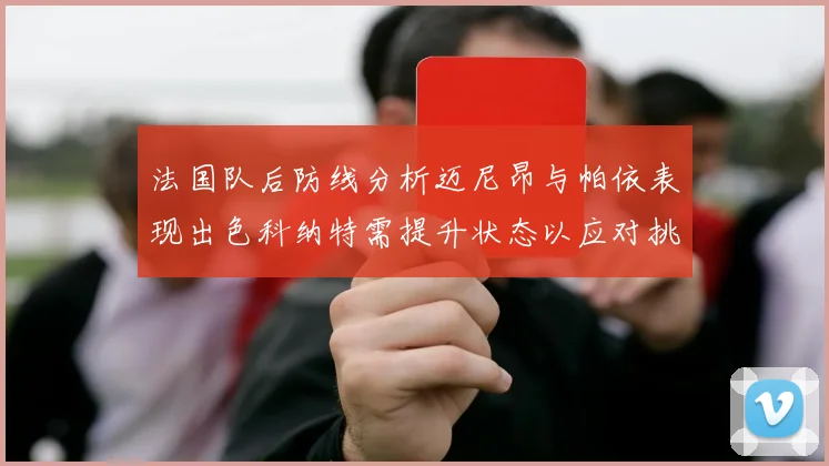 法国队后防线分析迈尼昂与帕依表现出色科纳特需提升状态以应对挑战