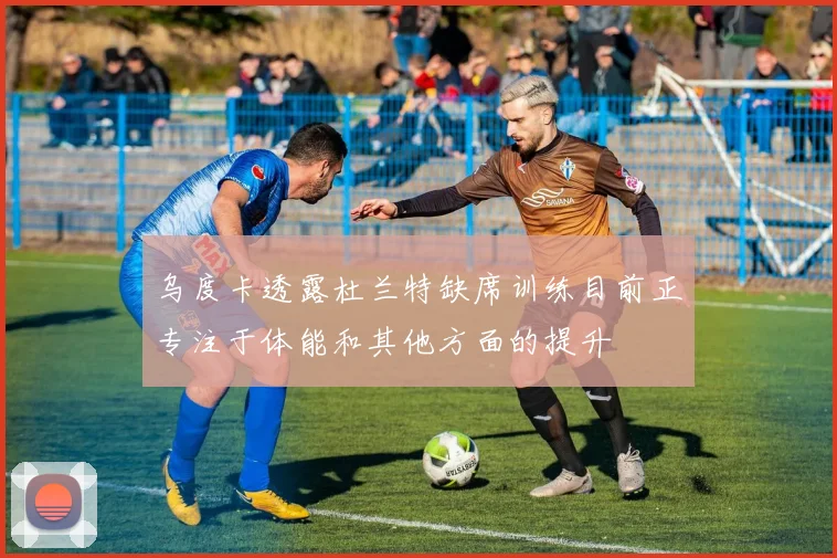 乌度卡透露杜兰特缺席训练目前正专注于体能和其他方面的提升