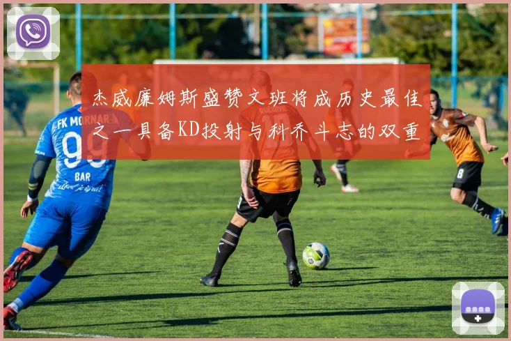 杰威廉姆斯盛赞文班将成历史最佳之一具备KD投射与科乔斗志的双重优势