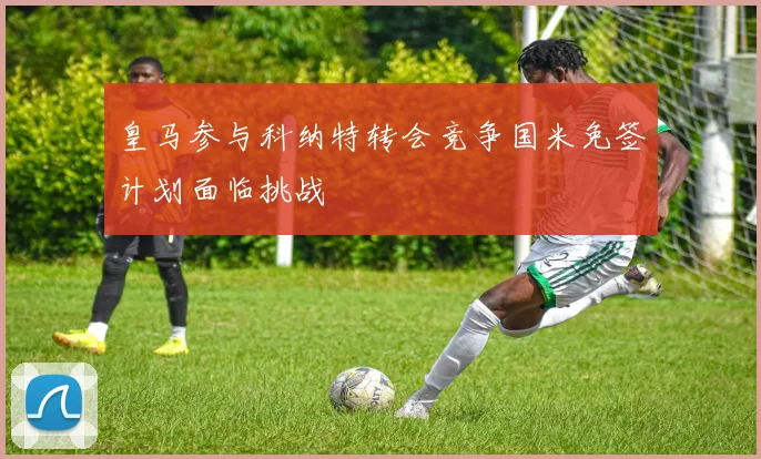 皇马参与科纳特转会竞争国米免签计划面临挑战