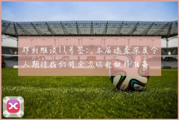 邓利维谈11号签：本届选秀深度令人期待我们将全力以赴做好准备