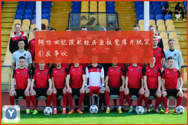 阿伦回忆技犯经历坐板凳席开玩笑引发争议