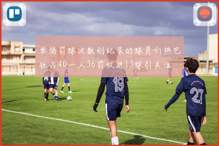 单场罚球次数创纪录的球员们热巴独占40一人36罚仅进13球引关注
