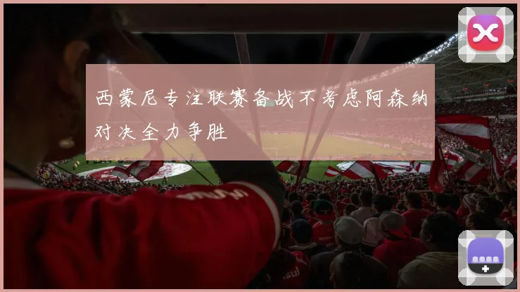 西蒙尼专注联赛备战不考虑阿森纳对决全力争胜