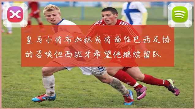 皇马小将布加林或将面临巴西足协的召唤但西班牙希望他继续留队