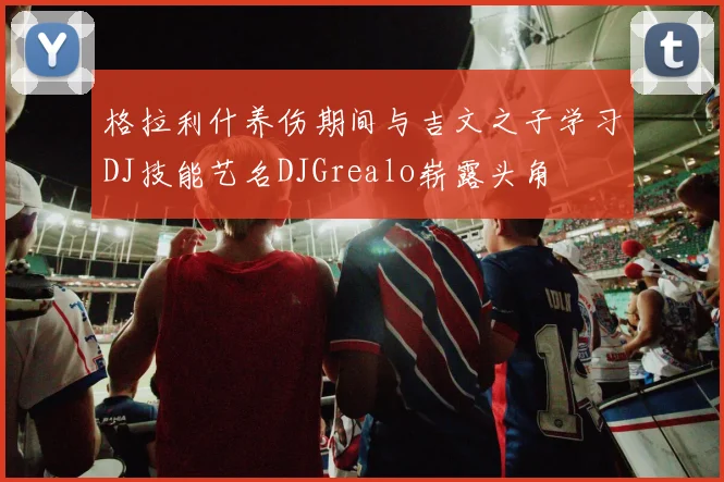 格拉利什养伤期间与吉文之子学习DJ技能艺名DJGrealo崭露头角