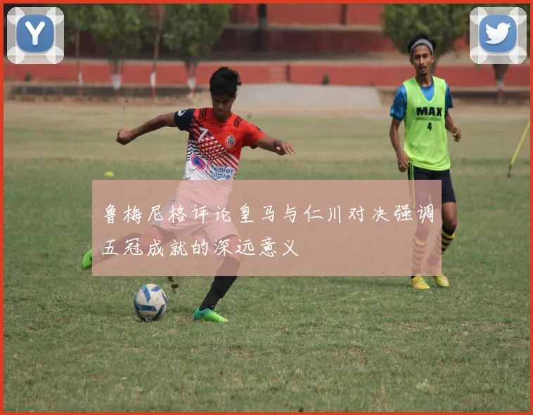鲁梅尼格评论皇马与仁川对决强调五冠成就的深远意义