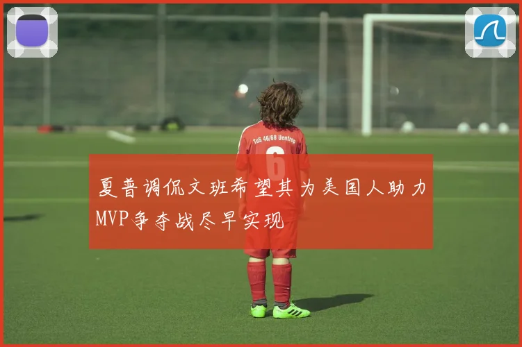 夏普调侃文班希望其为美国人助力MVP争夺战尽早实现