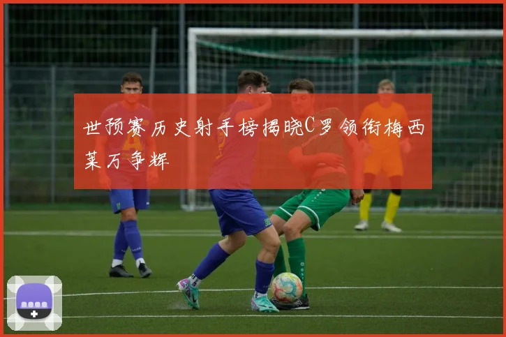 世预赛历史射手榜揭晓C罗领衔梅西莱万争辉