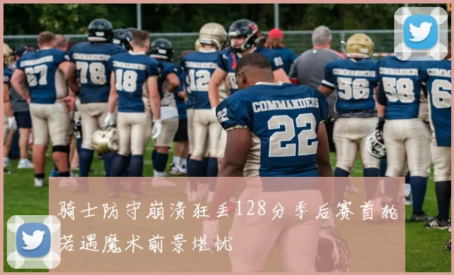 骑士防守崩溃狂丢128分季后赛首轮若遇魔术前景堪忧
